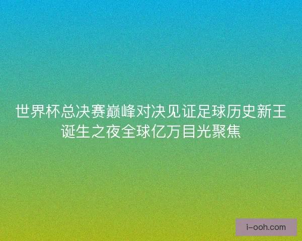 世界杯总决赛巅峰对决见证足球历史新王诞生之夜全球亿万目光聚焦