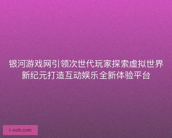 银河游戏网引领次世代玩家探索虚拟世界新纪元打造互动娱乐全新体验平台