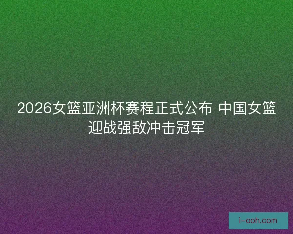 2026女篮亚洲杯赛程正式公布 中国女篮迎战强敌冲击冠军