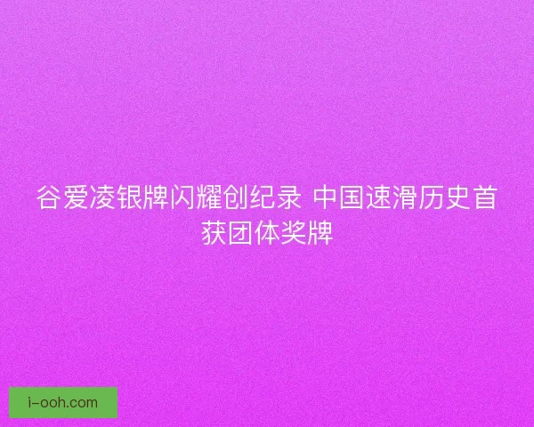 谷爱凌银牌闪耀创纪录 中国速滑历史首获团体奖牌