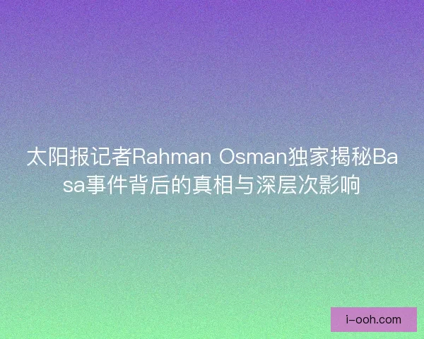 太阳报记者Rahman Osman独家揭秘Basa事件背后的真相与深层次影响 太阳报记者Rahman Osman独家揭秘Basa事件背后的真相与深层次影响