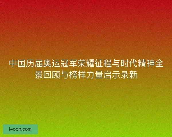 中国历届奥运冠军荣耀征程与时代精神全景回顾与榜样力量启示录新