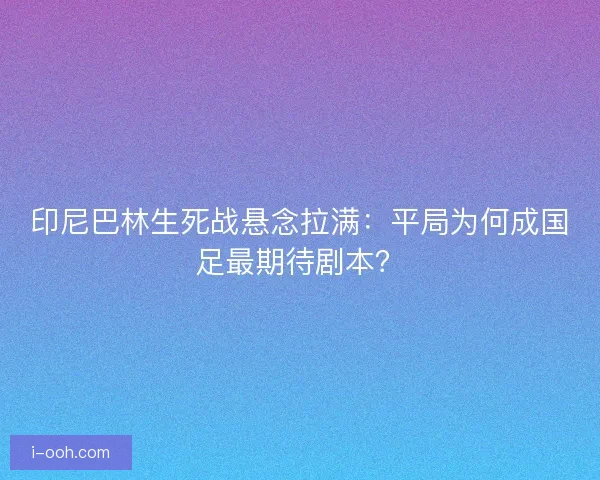 印尼巴林生死战悬念拉满：平局为何成国足最期待剧本？