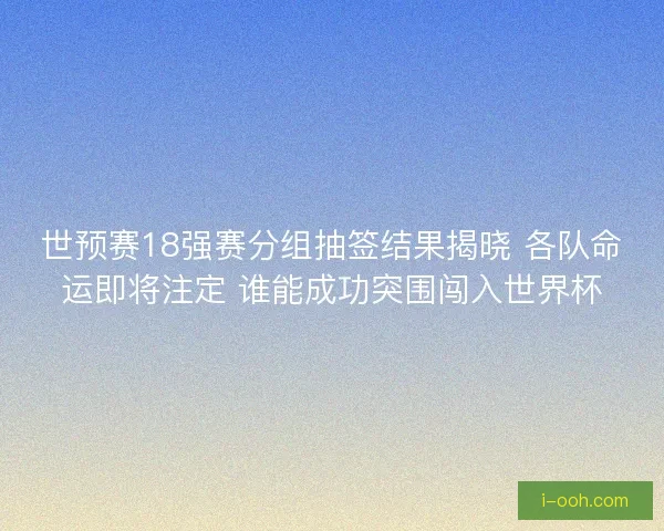 世预赛18强赛分组抽签结果揭晓 各队命运即将注定 谁能成功突围闯入世界杯