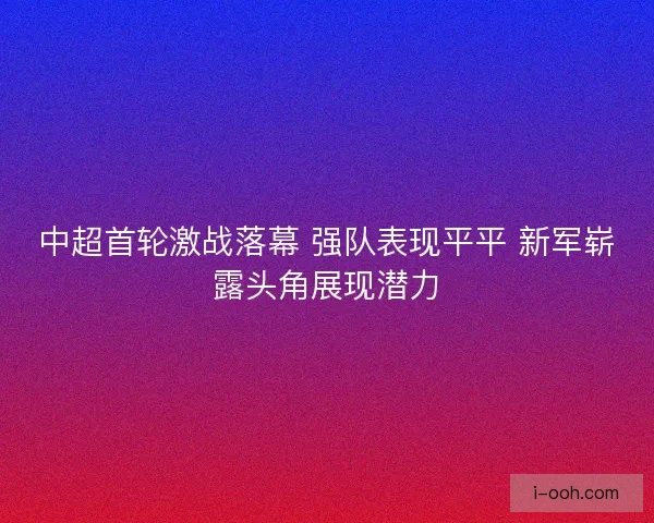 中超首轮激战落幕 强队表现平平 新军崭露头角展现潜力 中超首轮激战落幕 强队表现平平 新军崭露头角展现潜力