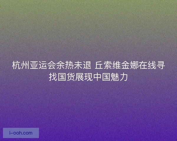 杭州亚运会余热未退 丘索维金娜在线寻找国货展现中国魅力 杭州亚运会余热未退 丘索维金娜在线寻找国货展现中国魅力