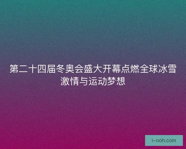 第二十四届冬奥会盛大开幕点燃全球冰雪激情与运动梦想 第二十四届冬奥会盛大开幕点燃全球冰雪激情与运动梦想
