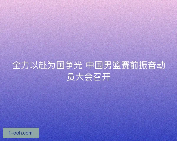 全力以赴为国争光 中国男篮赛前振奋动员大会召开 全力以赴为国争光 中国男篮赛前振奋动员大会召开