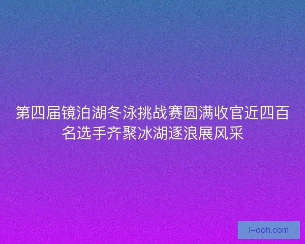第四届镜泊湖冬泳挑战赛圆满收官近四百名选手齐聚冰湖逐浪展风采