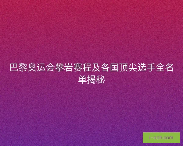 巴黎奥运会攀岩赛程及各国顶尖选手全名单揭秘