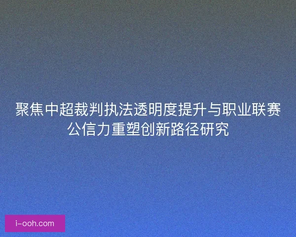 聚焦中超裁判执法透明度提升与职业联赛公信力重塑创新路径研究