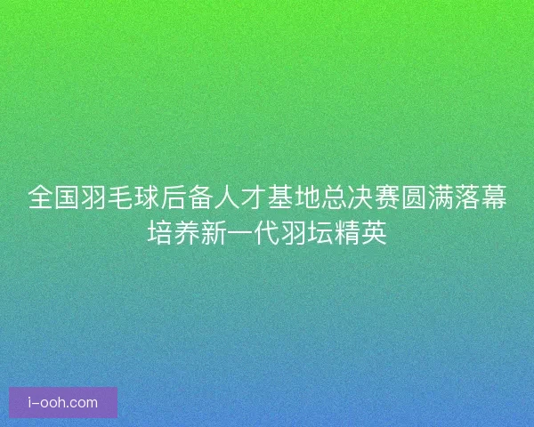 全国羽毛球后备人才基地总决赛圆满落幕培养新一代羽坛精英 全国羽毛球后备人才基地总决赛圆满落幕培养新一代羽坛精英