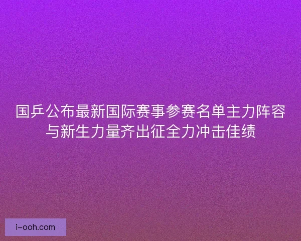国乒公布最新国际赛事参赛名单主力阵容与新生力量齐出征全力冲击佳绩 国乒公布最新国际赛事参赛名单主力阵容与新生力量齐出征全力冲击佳绩