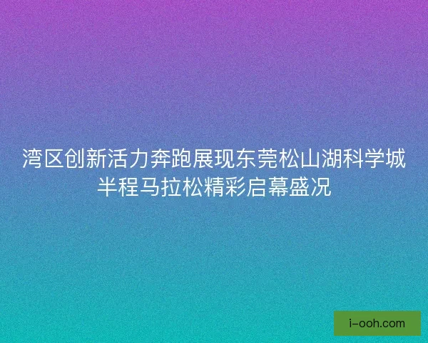 湾区创新活力奔跑展现东莞松山湖科学城半程马拉松精彩启幕盛况