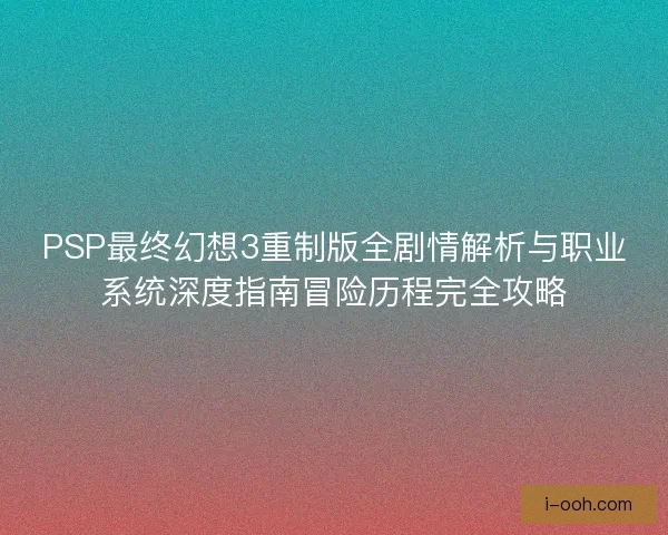 PSP最终幻想3重制版全剧情解析与职业系统深度指南冒险历程完全攻略 PSP最终幻想3重制版全剧情解析与职业系统深度指南冒险历程完全攻略