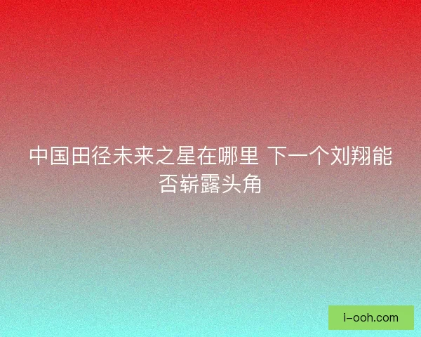 中国田径未来之星在哪里 下一个刘翔能否崭露头角 中国田径未来之星在哪里 下一个刘翔能否崭露头角