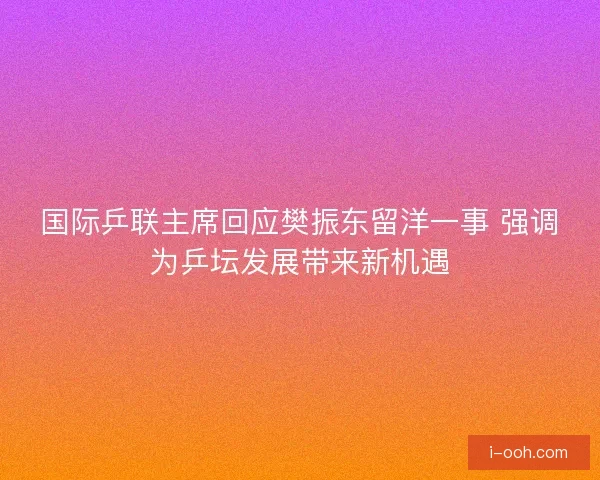 国际乒联主席回应樊振东留洋一事 强调为乒坛发展带来新机遇