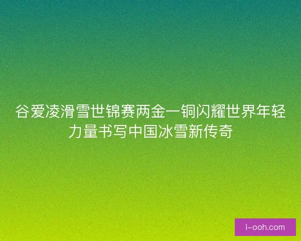 谷爱凌滑雪世锦赛两金一铜闪耀世界年轻力量书写中国冰雪新传奇 谷爱凌滑雪世锦赛两金一铜闪耀世界年轻力量书写中国冰雪新传奇