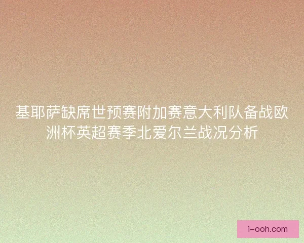 基耶萨缺席世预赛附加赛意大利队备战欧洲杯英超赛季北爱尔兰战况分析 基耶萨缺席世预赛附加赛意大利队备战欧洲杯英超赛季北爱尔兰战况分析