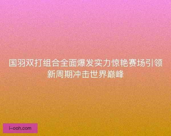 国羽双打组合全面爆发实力惊艳赛场引领新周期冲击世界巅峰 国羽双打组合全面爆发实力惊艳赛场引领新周期冲击世界巅峰