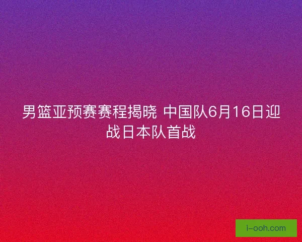 男篮亚预赛赛程揭晓 中国队6月16日迎战日本队首战 男篮亚预赛赛程揭晓 中国队6月16日迎战日本队首战